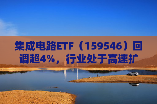 集成电路ETF（159546）回调超4%，行业处于高速扩容期，市场空间广阔，回调或可布局