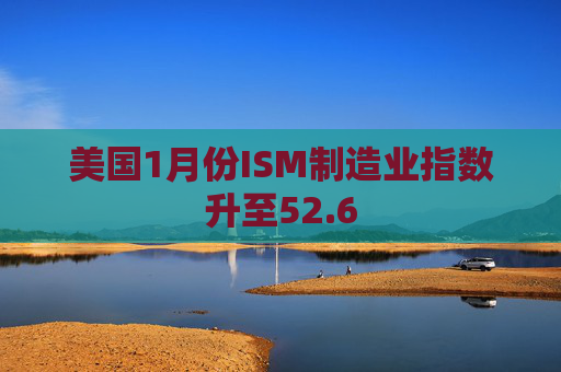 美国1月份ISM制造业指数升至52.6