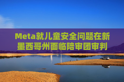 Meta就儿童安全问题在新墨西哥州面临陪审团审判