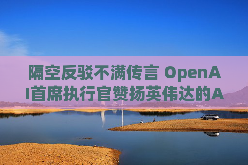 隔空反驳不满传言 OpenAI首席执行官赞扬英伟达的AI芯片
