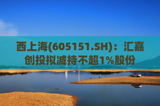 西上海(605151.SH):汇嘉创投拟减持不超1%股份