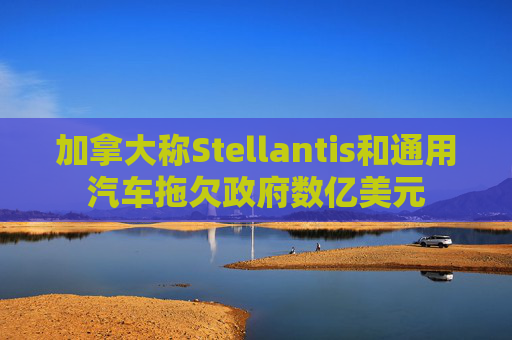 加拿大称Stellantis和通用汽车拖欠政府数亿美元