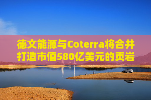 德文能源与Coterra将合并打造市值580亿美元的页岩油生产商