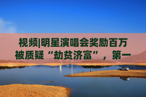 视频|明星演唱会奖励百万被质疑“劫贫济富”，第一财经评论:纳税人的钱这么花既不合理也不合规