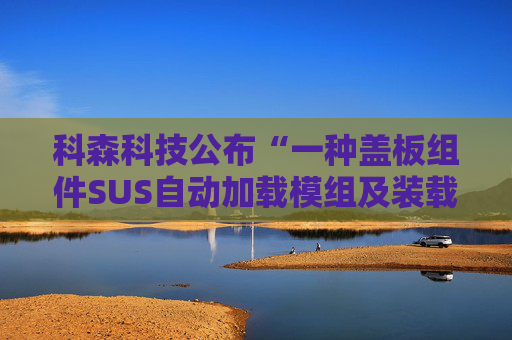 科森科技公布“一种盖板组件SUS自动加载模组及装载方法”专利