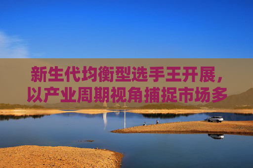 新生代均衡型选手王开展，以产业周期视角捕捉市场多元机遇