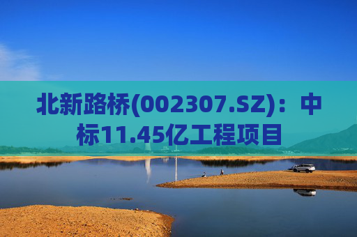 北新路桥(002307.SZ)：中标11.45亿工程项目