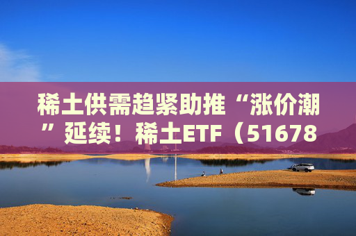 稀土供需趋紧助推“涨价潮”延续！稀土ETF（516780）近三个交易日合计吸金近3亿元，位居同类前列