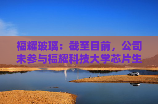 福耀玻璃：截至目前，公司未参与福耀科技大学芯片生产线的建设或投资