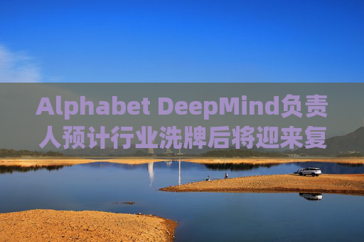 Alphabet DeepMind负责人预计行业洗牌后将迎来复兴  第1张
