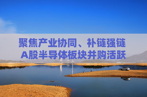 聚焦产业协同、补链强链 A股半导体板块并购活跃