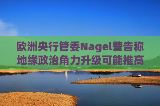 欧洲央行管委Nagel警告称地缘政治角力升级可能推高通胀