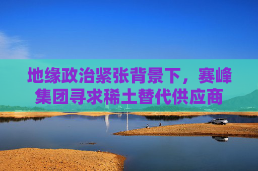 地缘政治紧张背景下，赛峰集团寻求稀土替代供应商