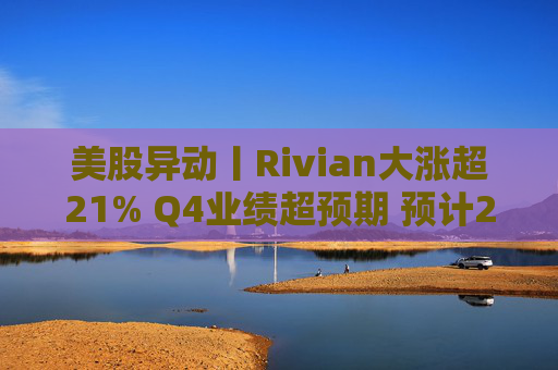 美股异动丨Rivian大涨超21% Q4业绩超预期 预计2026年交付量将激增53%
