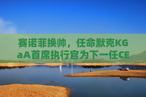 赛诺菲换帅，任命默克KGaA首席执行官为下一任CEO