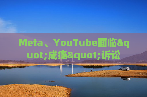 Meta、YouTube面临"成瘾"诉讼