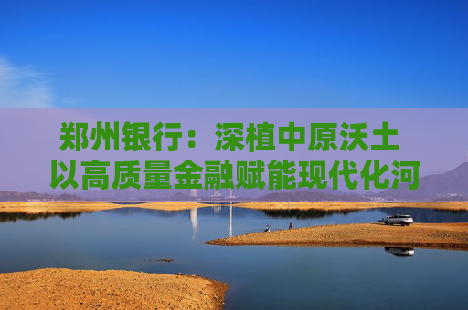 郑州银行：深植中原沃土 以高质量金融赋能现代化河南建设