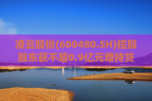 凌云股份(600480.SH)控股股东获不超0.9亿元增持贷款承诺函  第1张