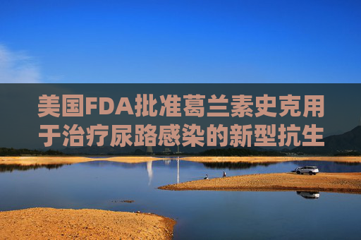 美国FDA批准葛兰素史克用于治疗尿路感染的新型抗生素