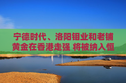 宁德时代、洛阳钼业和老铺黄金在香港走强 将被纳入恒生指数