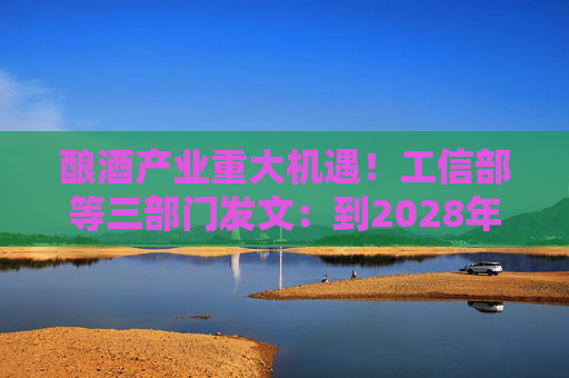 酿酒产业重大机遇！工信部等三部门发文：到2028年，培育至少10个百亿级特色酿酒产业园区
