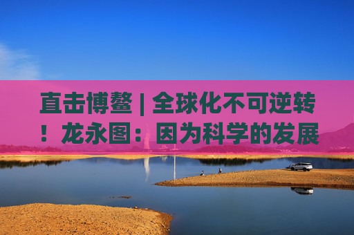 直击博鳌 | 全球化不可逆转！龙永图：因为科学的发展没有停止