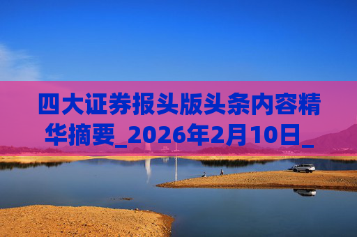 四大证券报头版头条内容精华摘要_2026年2月10日_财经新闻
