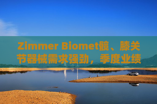 Zimmer Biomet髋、膝关节器械需求强劲，季度业绩超预期