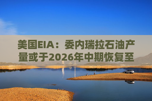 美国EIA：委内瑞拉石油产量或于2026年中期恢复至海上封锁前水平