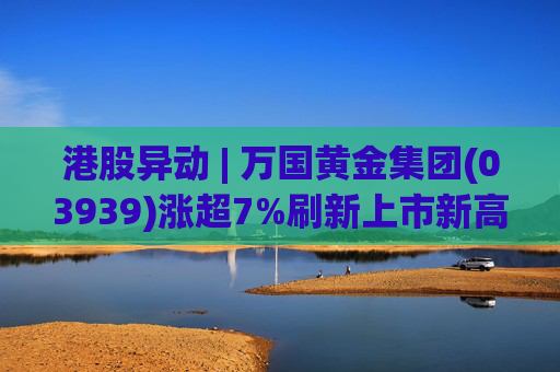 港股异动 | 万国黄金集团(03939)涨超7%刷新上市新高 公司受益于金价提升