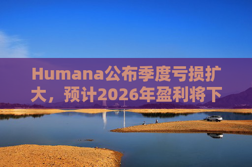 Humana公布季度亏损扩大，预计2026年盈利将下降