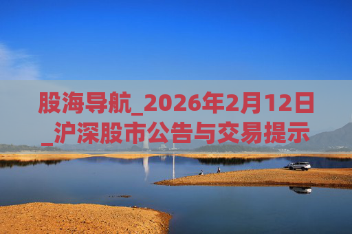 股海导航_2026年2月12日_沪深股市公告与交易提示
