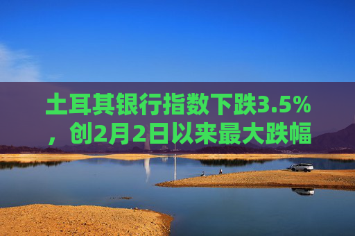 土耳其银行指数下跌3.5%，创2月2日以来最大跌幅