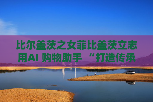 比尔盖茨之女菲比盖茨立志用AI 购物助手 “打造传承世代的事业”