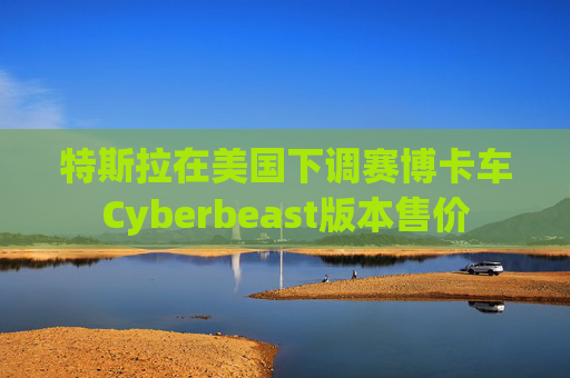 特斯拉在美国下调赛博卡车Cyberbeast版本售价