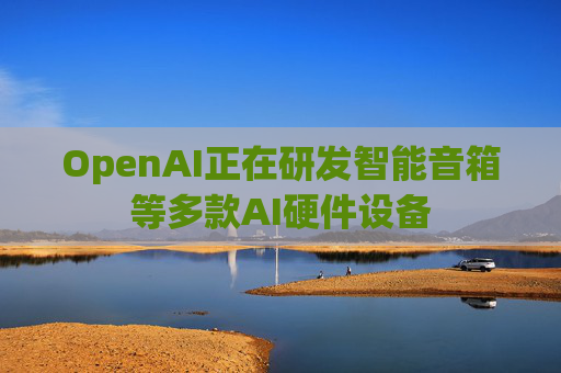 OpenAI正在研发智能音箱等多款AI硬件设备