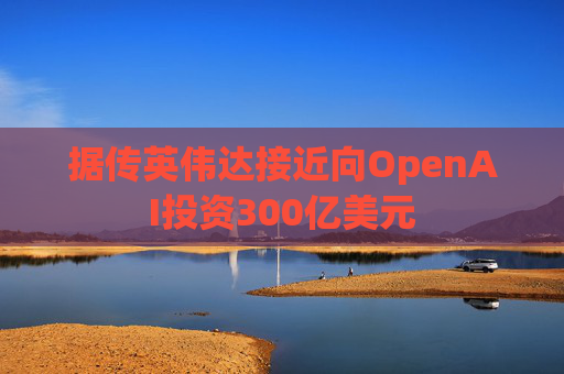 据传英伟达接近向OpenAI投资300亿美元