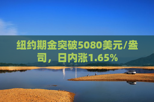 纽约期金突破5080美元/盎司，日内涨1.65%