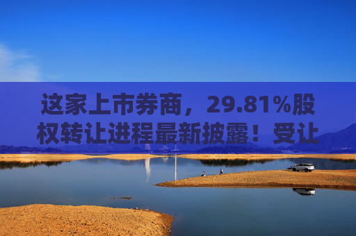 这家上市券商，29.81%股权转让进程最新披露！受让方资格尚需沟通……