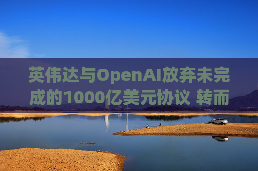 英伟达与OpenAI放弃未完成的1000亿美元协议 转而达成300亿美元投资交易