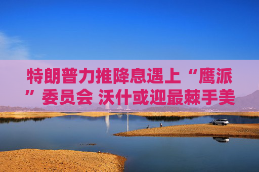 特朗普力推降息遇上“鹰派”委员会 沃什或迎最棘手美联储主席任期