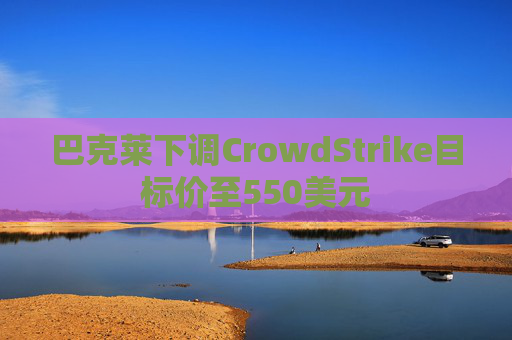 巴克莱下调CrowdStrike目标价至550美元