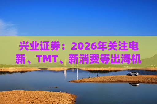 兴业证券：2026年关注电新、TMT、新消费等出海机会