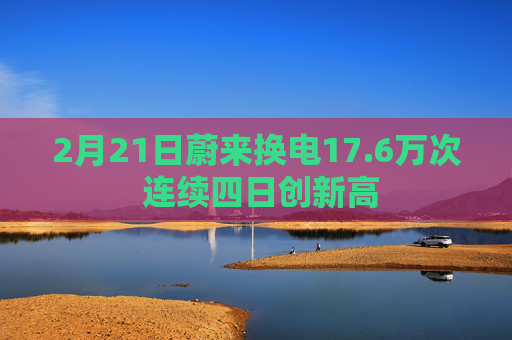 2月21日蔚来换电17.6万次 连续四日创新高