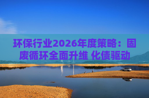 环保行业2026年度策略:固废循环全面升维 化债驱动多重修复 第1张 环保行业2026年度策略:固废循环全面升维 化债驱动多重修复 第1张