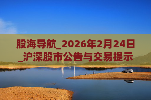 股海导航_2026年2月24日_沪深股市公告与交易提示