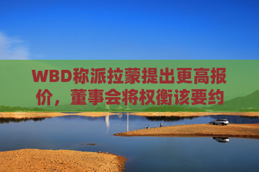 WBD称派拉蒙提出更高报价，董事会将权衡该要约