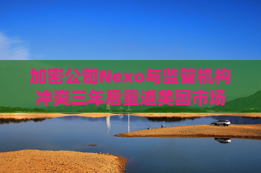 加密公司Nexo与监管机构冲突三年后重返美国市场