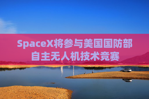 SpaceX将参与美国国防部自主无人机技术竞赛