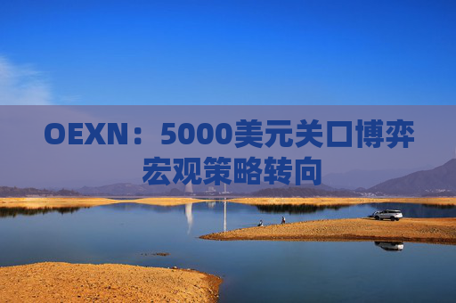 OEXN：5000美元关口博弈 宏观策略转向